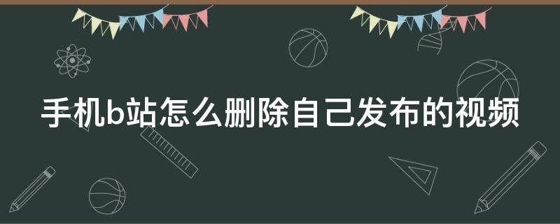 手机b站怎么删除自己发布的视频 手机b站怎么删除自己发布的视频记录