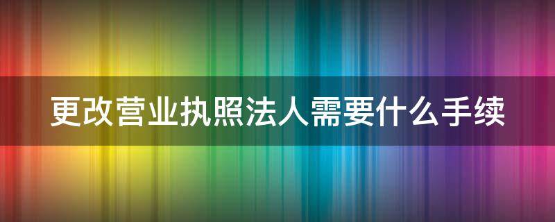 更改营业执照法人需要什么手续 个体更改营业执照法人需要什么手续