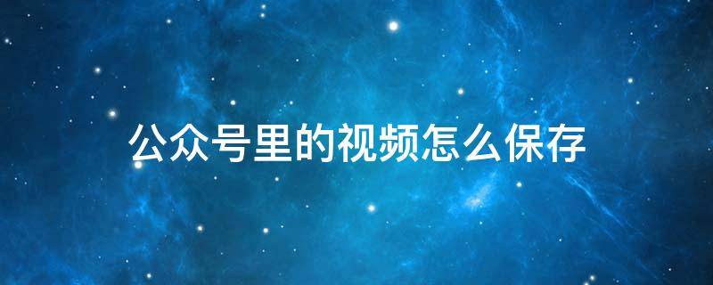 公众号里的视频怎么保存 公众号里的视频怎么保存下来