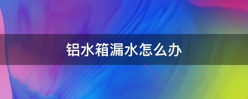 铝水箱漏水怎么办（铝合金水箱漏水怎么办）