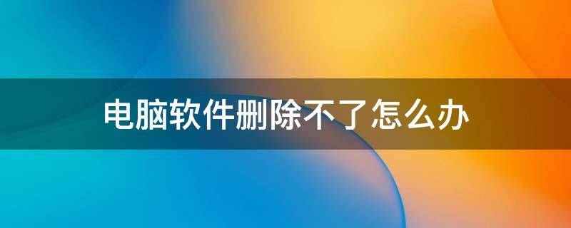 电脑软件删除不了怎么办 电脑软件删除不了怎么回事