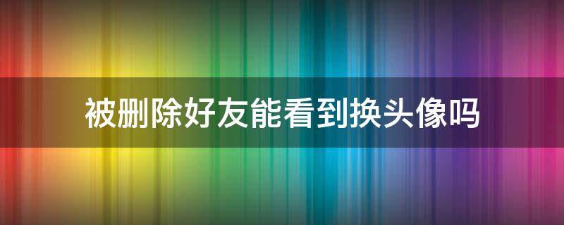 被刪除好友能看到換頭像嗎（被刪了好友還能看到換頭像嗎）