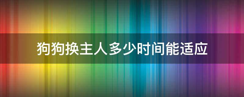 狗狗换主人多少时间能适应（狗狗换新主人多久可以熟悉）