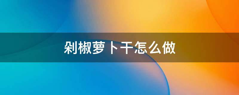 剁椒萝卜干怎么做 剁辣椒腌萝卜干的做法