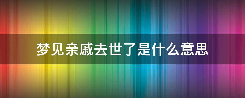 夢見親戚去世了是什么意思 夢見親戚死了是什么意思和征兆_大吉大利