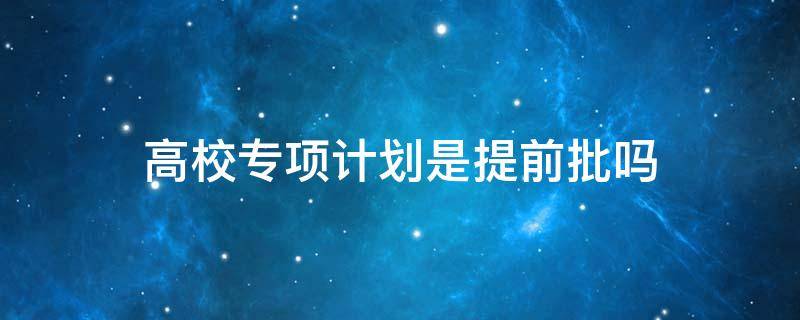 高校專項計劃是提前批嗎 提前批高校專項計劃是什么意思