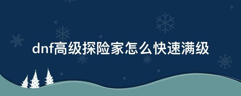 dnf高级探险家怎么快速满级（dnf升级后买高级探险家经验）