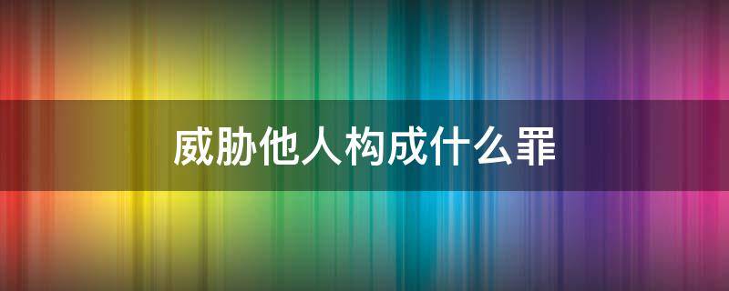 威胁他人构成什么罪（威胁他人构成什么罪,怎么报警?）