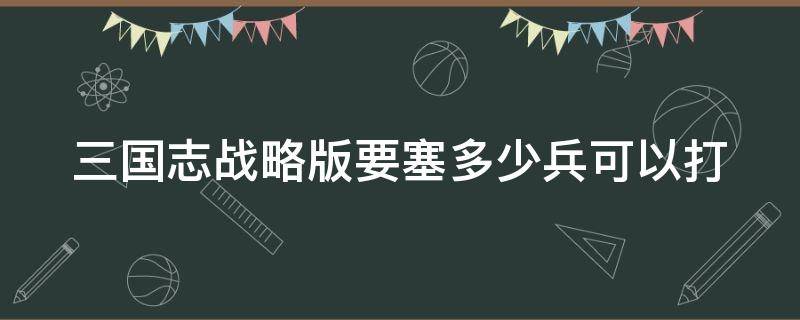 三国志战略版要塞多少兵可以打（三国志战略版要塞兵力配置）