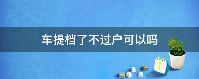 车提档了不过户可以吗（车提不了档只能过户）