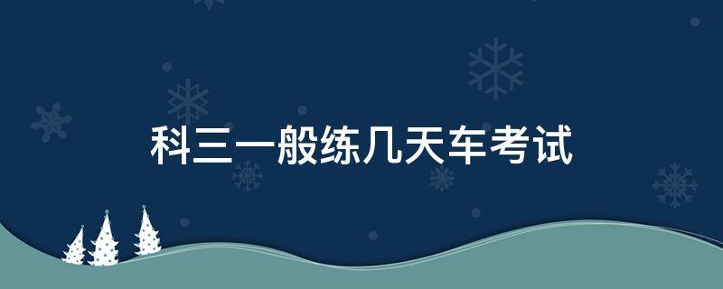 科三一般练几天车考试 科三练车练几天就能考试