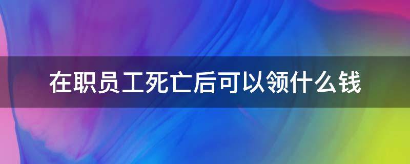 在职员工死亡后可以领什么钱（职工身故后可领什么钱）