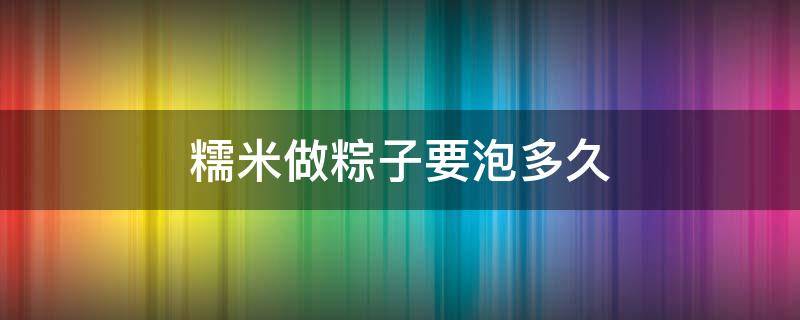 糯米做粽子要泡多久 糯米要泡多久才能做粽子