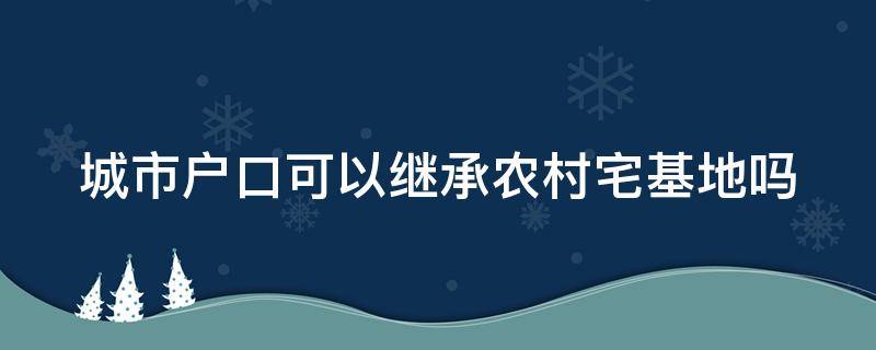 城市户口可以继承农村宅基地吗（关于农村宅基地的最新继承政策）