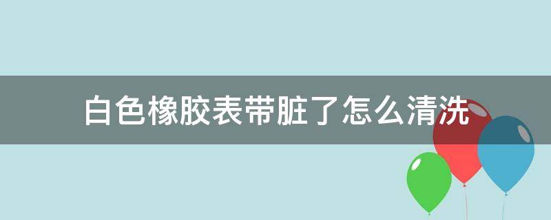 白色橡胶表带脏了怎么清洗（白色橡胶表带脏了怎么清洗干净?）