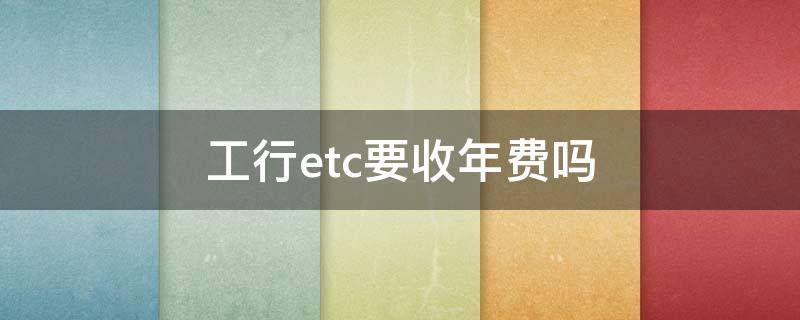 工行etc要收年费吗（工商银行卡etc有年费吗）