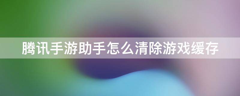 騰訊手游助手怎么清除游戲緩存（騰訊手游助手怎么清除游戲緩存文件）