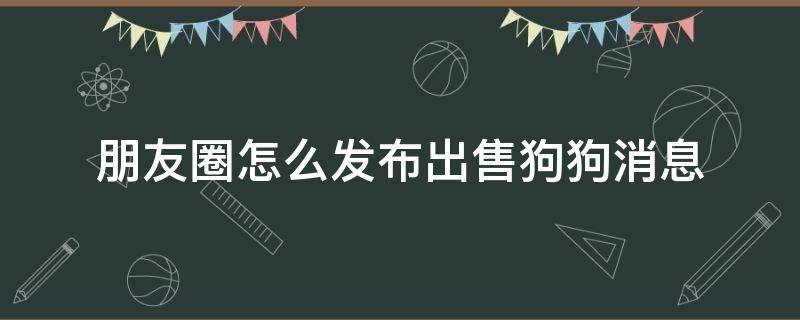 朋友圈怎么发布出售狗狗消息（出售狗狗怎么发朋友圈才够吸引人）