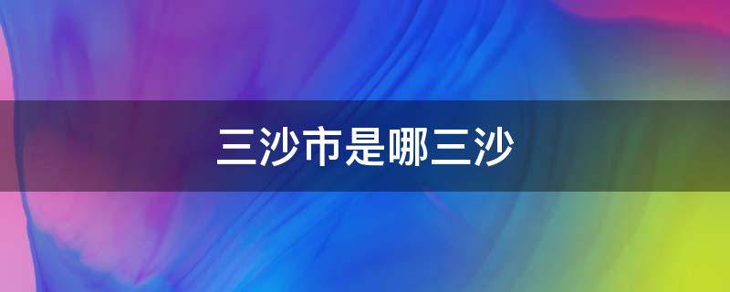 三沙市是哪三沙 三沙市是哪三沙?