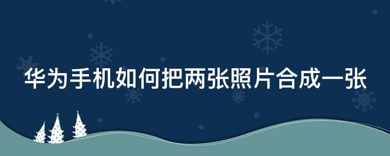 华为手机如何把两张照片合成一张 华为手机如何把两张照片合成一张图片