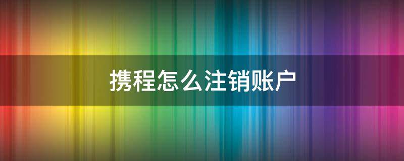 携程怎么注销账户 携程注销账号注销不了