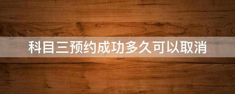 科目三预约成功多久可以取消（科目三考试预约成功取消要多久才能预约）