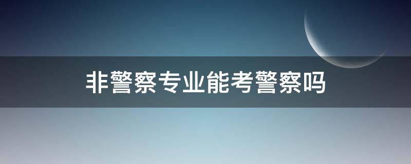 非警察专业能考警察吗（非警校专业可不可以考警察）