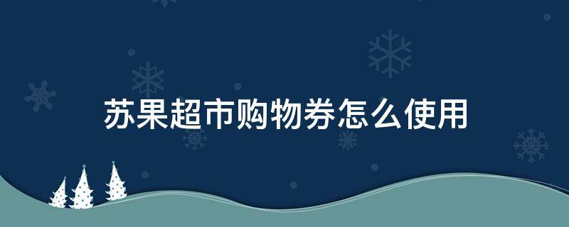 苏果超市购物券怎么使用（苏果超市可以用消费券吗）