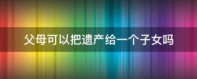 父母可以把遗产给一个子女吗（父母遗产可以只给一个子女吗?）