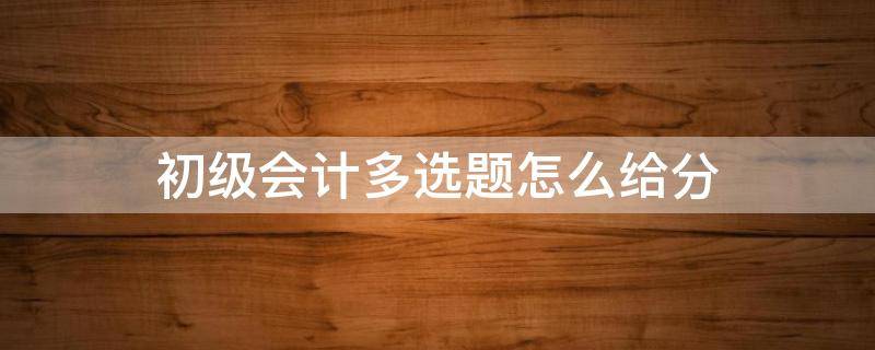 初级会计多选题怎么给分 初级会计多选题怎么给分2021