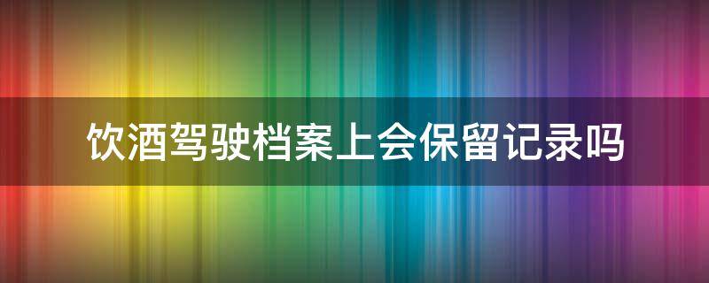 饮酒驾驶档案上会保留记录吗 饮酒驾驶档案会在公安局保存吗