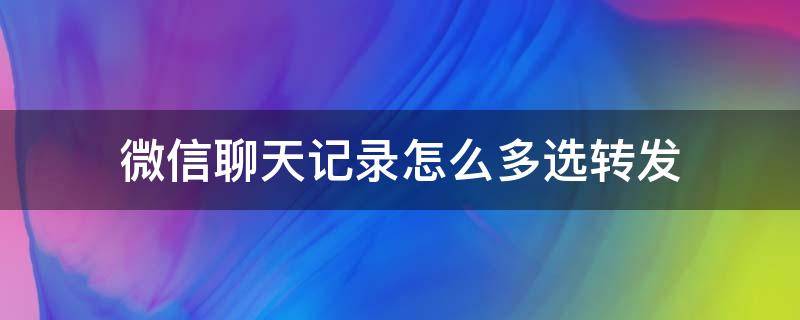 微信聊天记录怎么多选转发 微信群聊天记录怎么全选转发