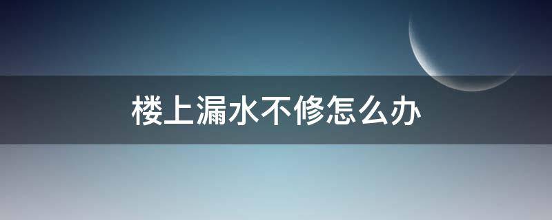 樓上漏水不修怎么辦 樓上漏水不修怎么辦能報警嗎