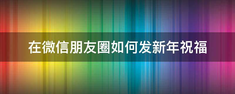 在微信朋友圈如何發(fā)新年祝福（微信朋友圈怎么發(fā)新年祝福）