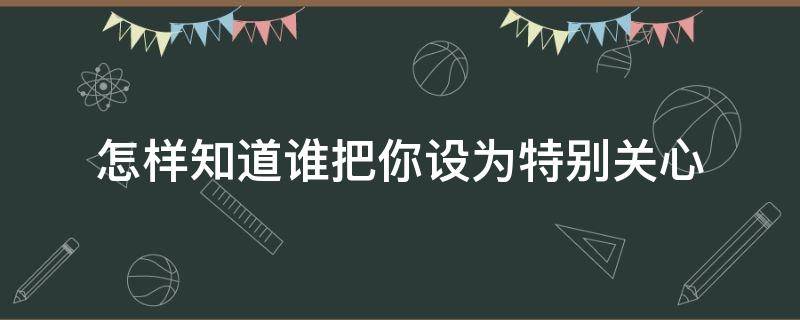 怎样知道谁把你设为特别关心 怎样知道谁把你设为特别关心光遇