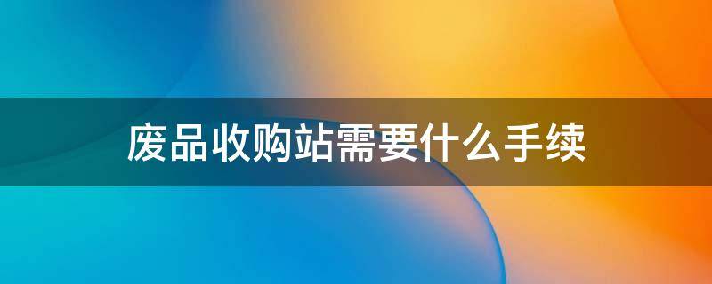 廢品收購站需要什么手續(xù) 開一個廢品收購站需要什么手續(xù)