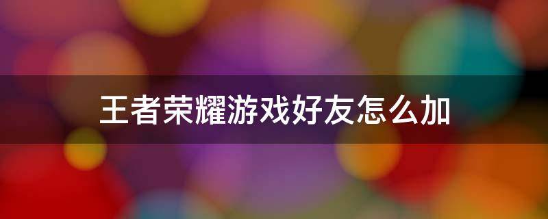 王者荣耀游戏好友怎么加 王者荣耀游戏好友怎么加微信好友