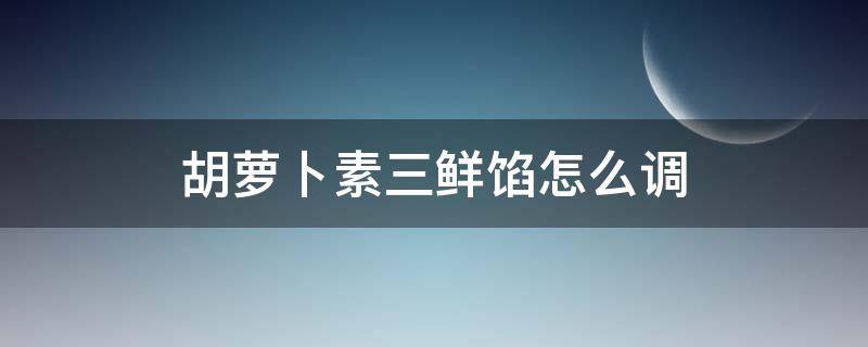 胡萝卜素三鲜馅怎么调（胡萝卜素三鲜馅饺子怎么调馅好吃的）