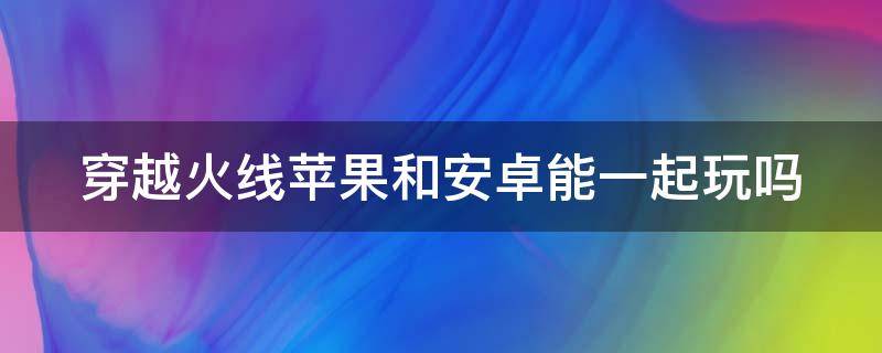 穿越火線蘋(píng)果和安卓能一起玩嗎 穿越火線蘋(píng)果和安卓能一起玩嗎一個(gè)號(hào)