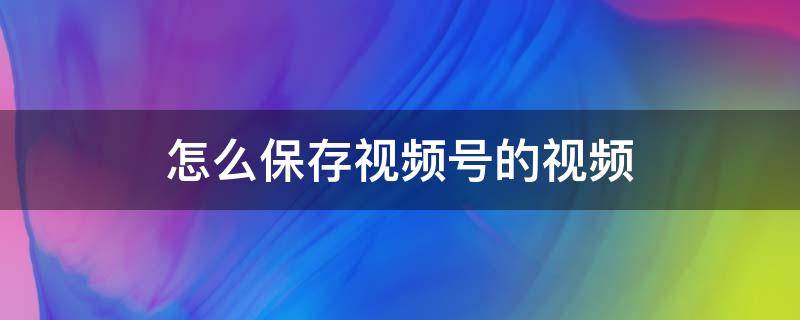 怎么保存视频号的视频 怎么保存视频号的视频到相册