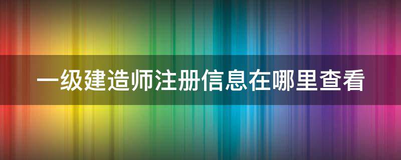 一級建造師注冊信息在哪里查看 一級建造師注冊情況查詢