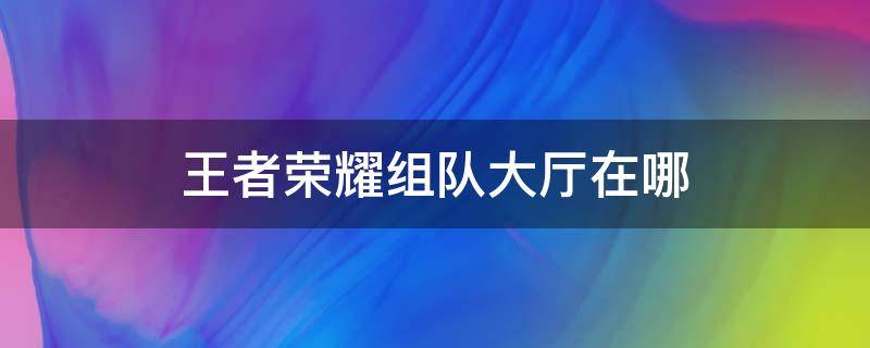 王者荣耀组队大厅在哪 王者荣耀组队大厅在哪里