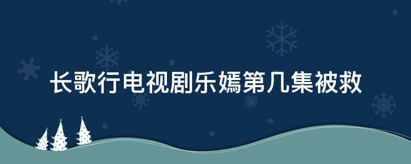 長歌行電視劇樂嫣第幾集被救（長歌行電視劇樂嫣第幾集被救出）