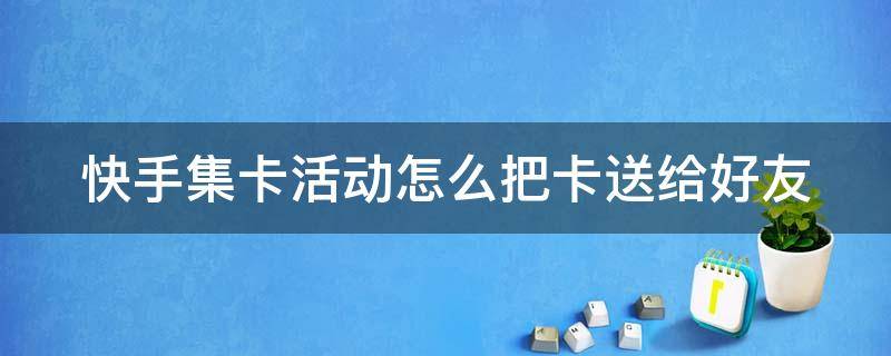 快手集卡活动怎么把卡送给好友（快手集卡活动怎么把卡送给好友用）