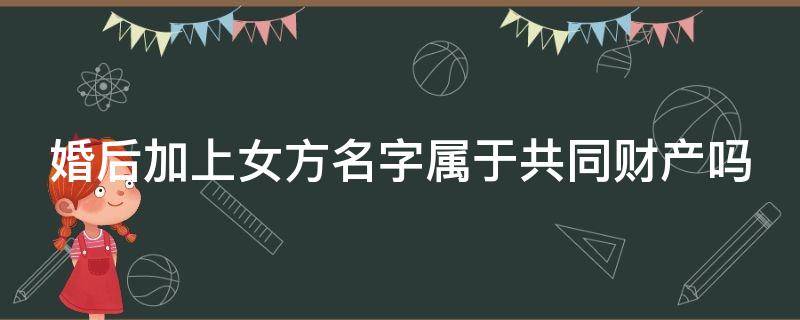 婚后加上女方名字属于共同财产吗 婚后加上女方名字属于共同财产吗新民法典