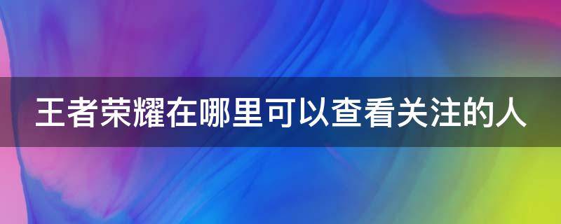 王者荣耀在哪里可以查看关注的人（王者荣耀如何查看关注的人）