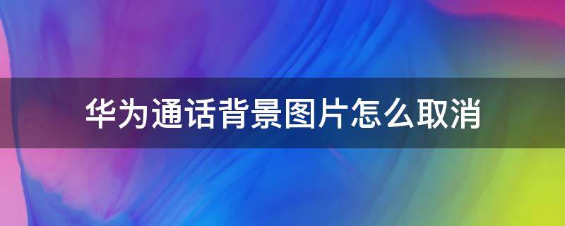 华为通话背景图片怎么取消（华为如何取消通话背景图片）