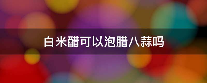 白米醋可以泡腊八蒜吗 白米醋能泡腊八蒜吗