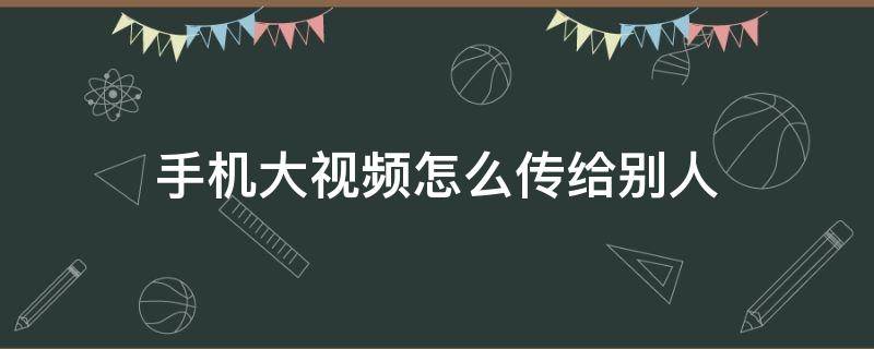 手机大视频怎么传给别人 大视频怎么传给对方手机