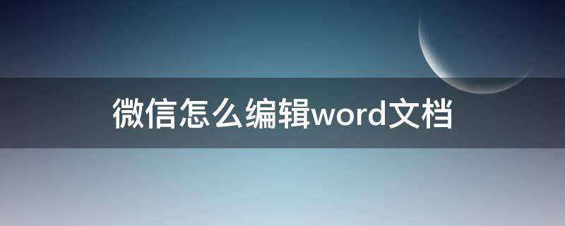 微信怎么编辑word文档 微信怎么能编辑word文档